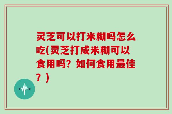 灵芝可以打米糊吗怎么吃(灵芝打成米糊可以食用吗？如何食用最佳？)