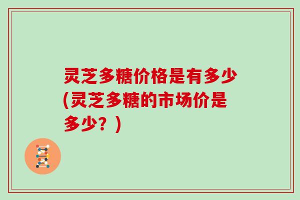 灵芝多糖价格是有多少(灵芝多糖的市场价是多少？)