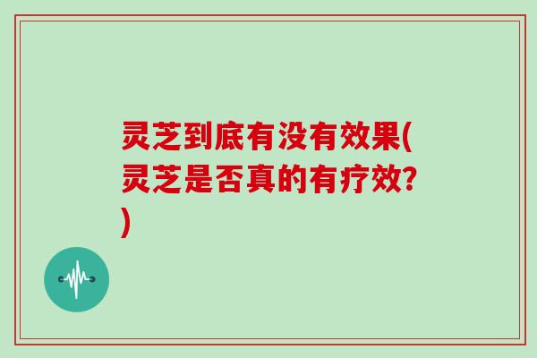 灵芝到底有没有效果(灵芝是否真的有疗效？)