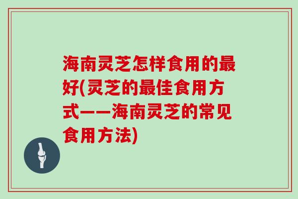 海南灵芝怎样食用的最好(灵芝的最佳食用方式——海南灵芝的常见食用方法)
