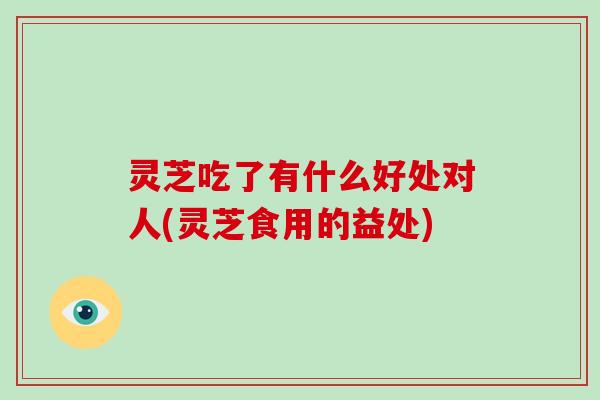 灵芝吃了有什么好处对人(灵芝食用的益处)-第1张图片-灵芝大师
