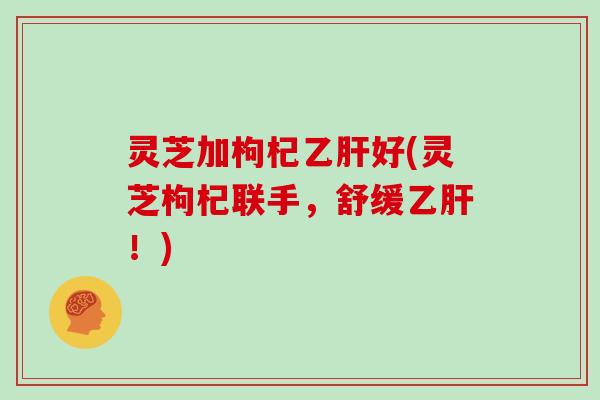 灵芝加枸杞乙肝好(灵芝枸杞联手，舒缓乙肝！)