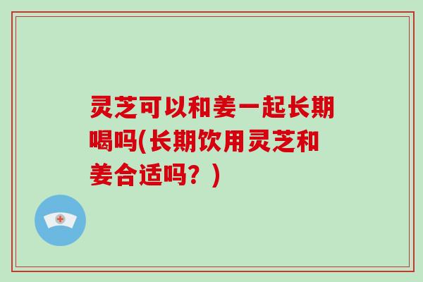 灵芝可以和姜一起长期喝吗(长期饮用灵芝和姜合适吗？)