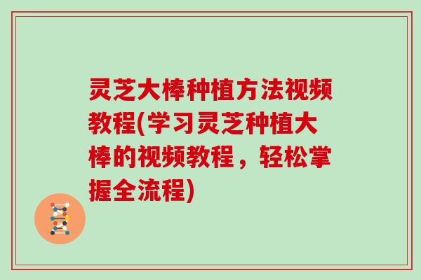 灵芝大棒种植方法视频教程(学习灵芝种植大棒的视频教程，轻松掌握全流程)