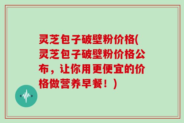 灵芝包子破壁粉价格(灵芝包子破壁粉价格公布，让你用更便宜的价格做营养早餐！)