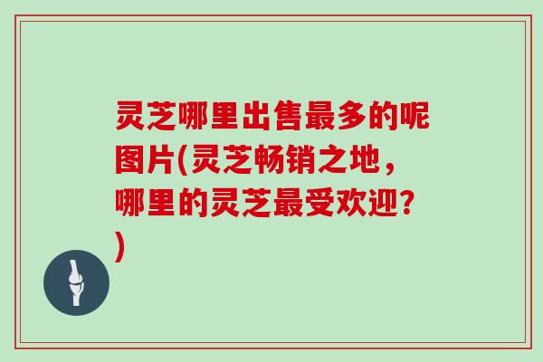 灵芝哪里出售最多的呢图片(灵芝畅销之地，哪里的灵芝最受欢迎？)