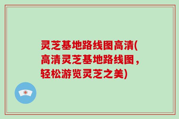 灵芝基地路线图高清(高清灵芝基地路线图，轻松游览灵芝之美)