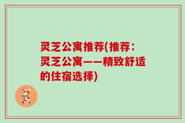 灵芝公寓推荐(推荐:灵芝公寓——精致舒适的住宿选择)-第1张图片-灵芝大师 灵芝公寓推荐(推荐:灵芝公寓——精致舒适的住宿选择)-第1张图片-灵芝大师