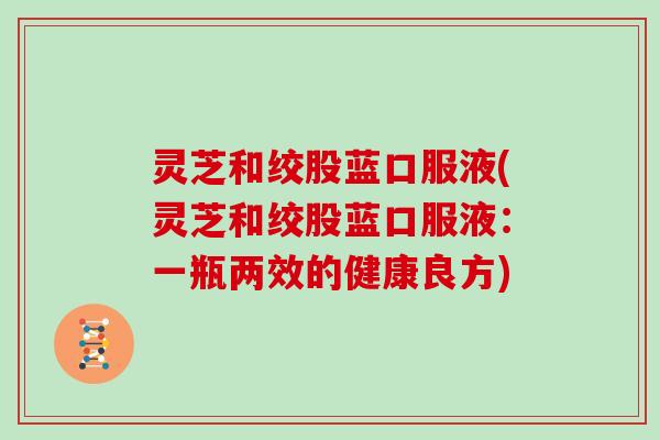 灵芝和绞股蓝口服液(灵芝和绞股蓝口服液：一瓶两效的健康良方)