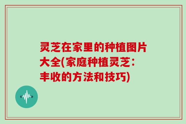 灵芝在家里的种植图片大全(家庭种植灵芝：丰收的方法和技巧)