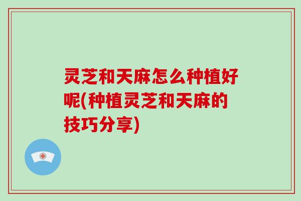 灵芝和天麻怎么种植好呢(种植灵芝和天麻的技巧分享)