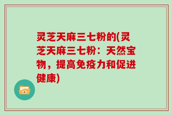 灵芝天麻三七粉的(灵芝天麻三七粉:天然宝物,提高免疫力和促进健康)-第1张图片-灵芝大师 灵芝天麻三七粉的(灵芝天麻三七粉:天然宝物,提高免疫力和促进健康)-第1张图片-灵芝大师