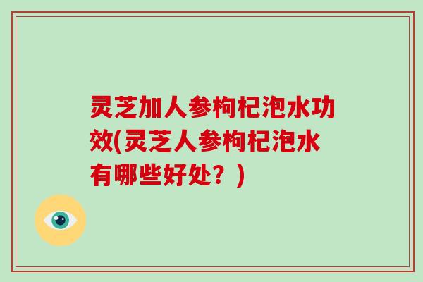 灵芝加人参枸杞泡水功效(灵芝人参枸杞泡水有哪些好处？)