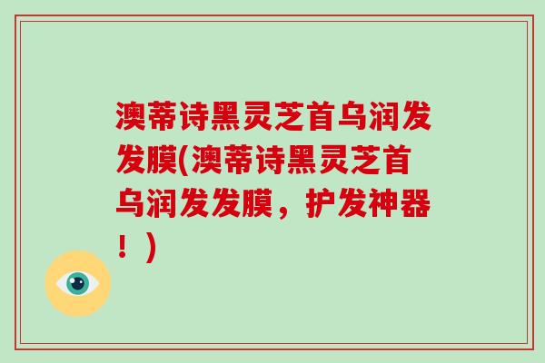 澳蒂诗黑灵芝首乌润发发膜(澳蒂诗黑灵芝首乌润发发膜，护发神器！)