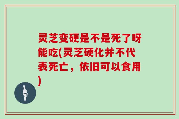 灵芝变硬是不是死了呀能吃(灵芝硬化并不代表死亡，依旧可以食用)