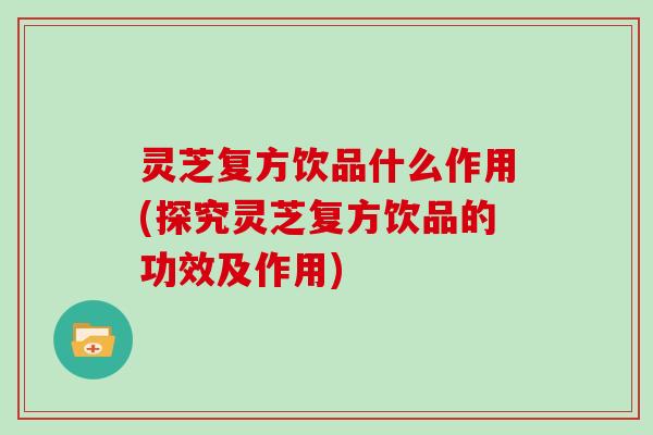 灵芝复方饮品什么作用(探究灵芝复方饮品的功效及作用)
