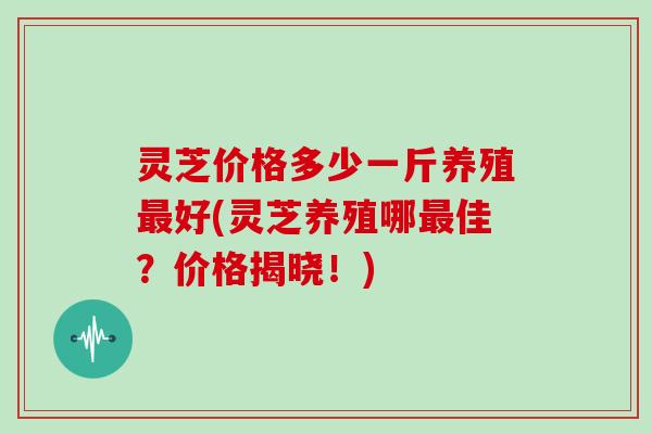 灵芝价格多少一斤养殖最好(灵芝养殖哪最佳？价格揭晓！)