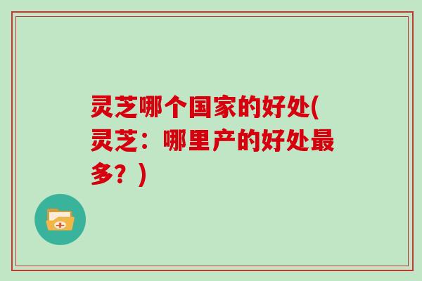 灵芝哪个国家的好处(灵芝：哪里产的好处最多？)