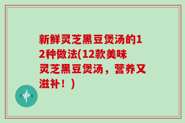 新鲜灵芝黑豆煲汤的12种做法(12款美味灵芝黑豆煲汤，营养又滋补！)