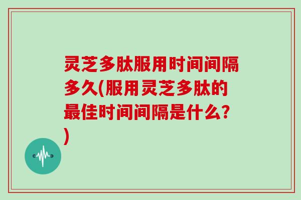灵芝多肽服用时间间隔多久(服用灵芝多肽的最佳时间间隔是什么？)