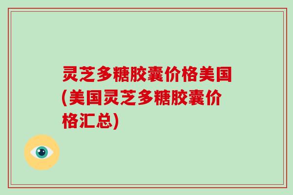 灵芝多糖胶囊价格美国(美国灵芝多糖胶囊价格汇总)