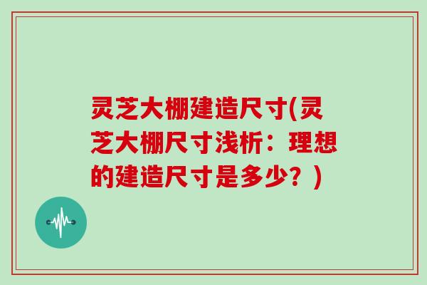 灵芝大棚建造尺寸(灵芝大棚尺寸浅析：理想的建造尺寸是多少？)