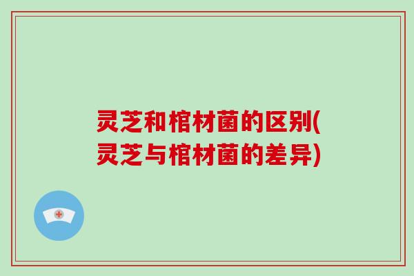 灵芝和棺材菌的区别(灵芝与棺材菌的差异)