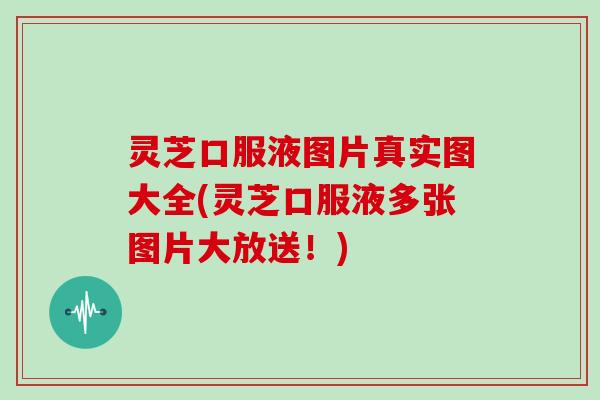 灵芝口服液图片真实图大全(灵芝口服液多张图片大放送！)