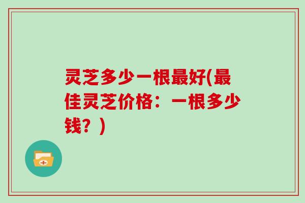 灵芝多少一根最好(最佳灵芝价格：一根多少钱？)