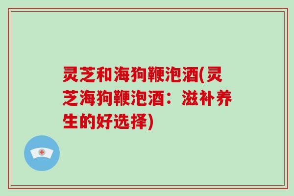 灵芝和海狗鞭泡酒(灵芝海狗鞭泡酒：滋补养生的好选择)
