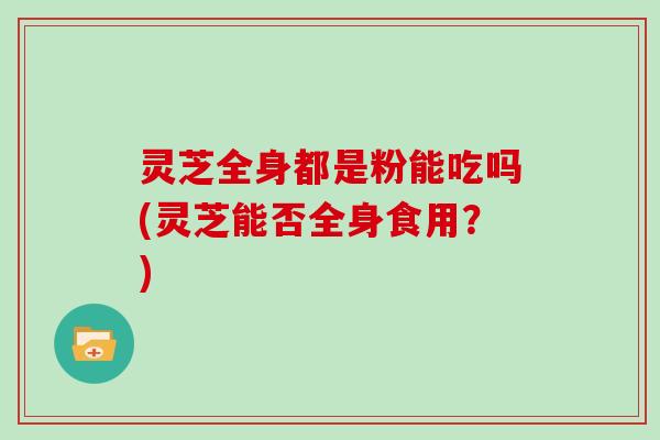 灵芝全身都是粉能吃吗(灵芝能否全身食用?)-第1张图片-灵芝大师 灵芝全身都是粉能吃吗(灵芝能否全身食用?)-第1张图片-灵芝大师