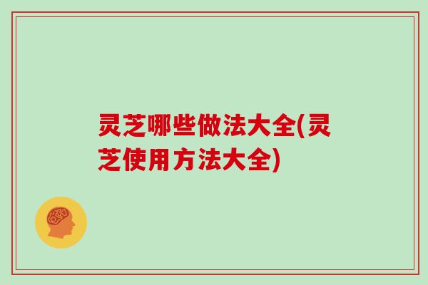 灵芝哪些做法大全(灵芝使用方法大全)