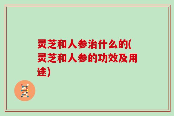 灵芝和人参治什么的(灵芝和人参的功效及用途)