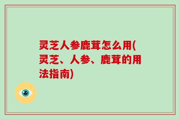 灵芝人参鹿茸怎么用(灵芝、人参、鹿茸的用法指南)