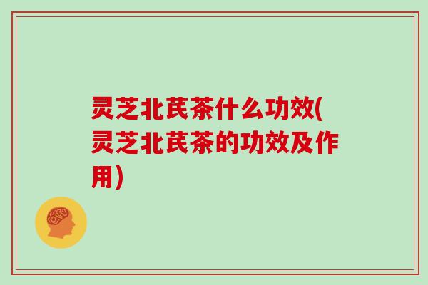灵芝北芪茶什么功效(灵芝北芪茶的功效及作用)