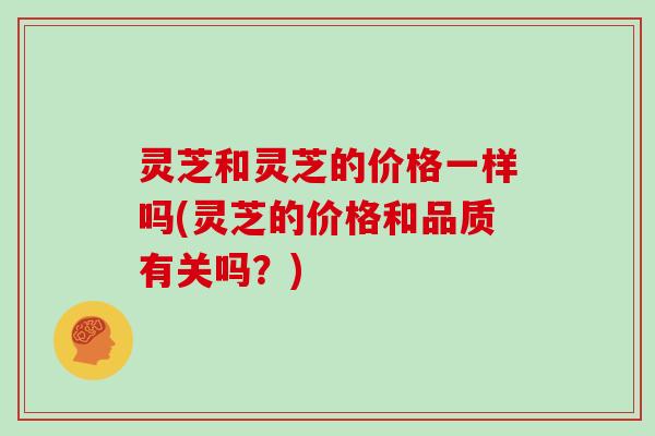 灵芝和灵芝的价格一样吗(灵芝的价格和品质有关吗？)