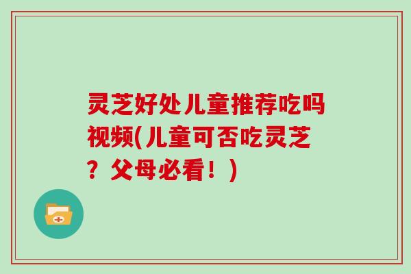 灵芝好处儿童推荐吃吗视频(儿童可否吃灵芝？父母必看！)
