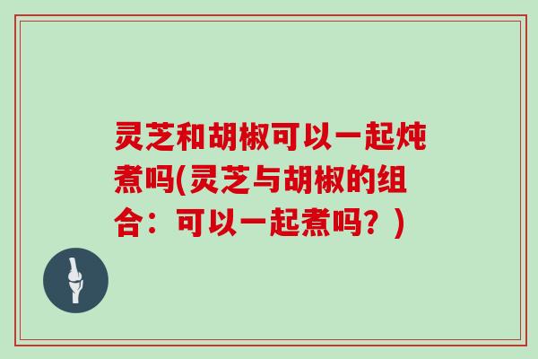 灵芝和胡椒可以一起炖煮吗(灵芝与胡椒的组合：可以一起煮吗？)