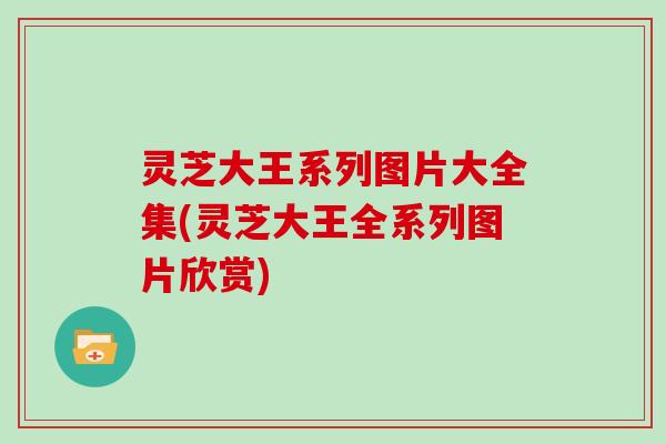 灵芝大王系列图片大全集(灵芝大王全系列图片欣赏)