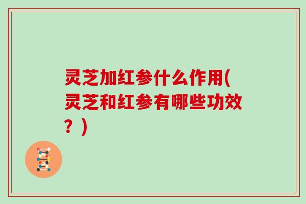 灵芝加红参什么作用(灵芝和红参有哪些功效？)