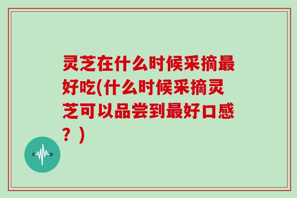 灵芝在什么时候采摘最好吃(什么时候采摘灵芝可以品尝到最好口感？)