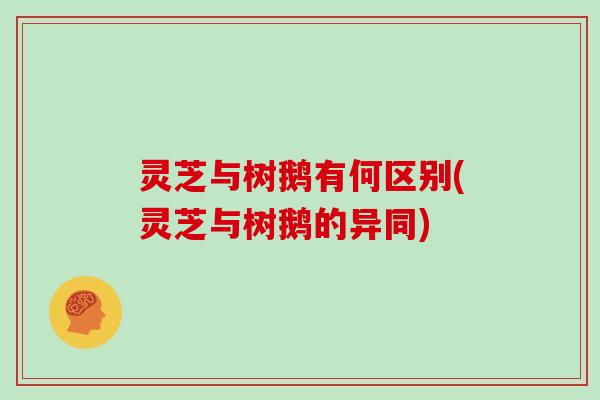 灵芝与树鹅有何区别(灵芝与树鹅的异同)