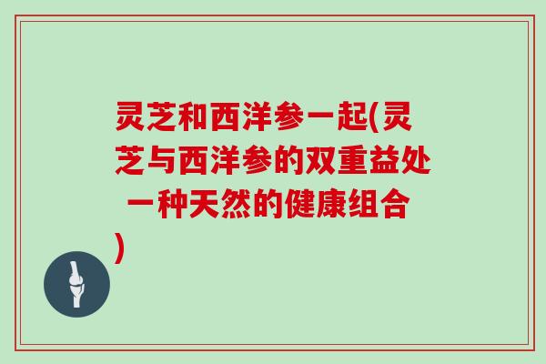 灵芝和西洋参一起(灵芝与西洋参的双重益处 一种天然的健康组合)