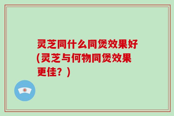 灵芝同什么同煲效果好(灵芝与何物同煲效果更佳？)