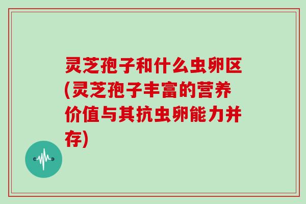 灵芝孢子和什么虫卵区(灵芝孢子丰富的营养价值与其抗虫卵能力并存)
