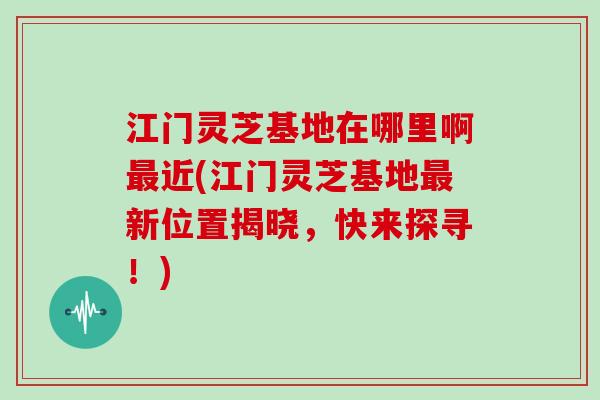 江门灵芝基地在哪里啊最近(江门灵芝基地最新位置揭晓，快来探寻！)