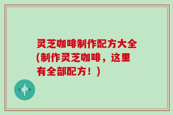 灵芝咖啡制作配方大全(制作灵芝咖啡，这里有全部配方！)