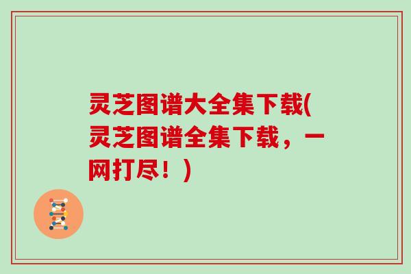灵芝图谱大全集下载(灵芝图谱全集下载，一网打尽！)