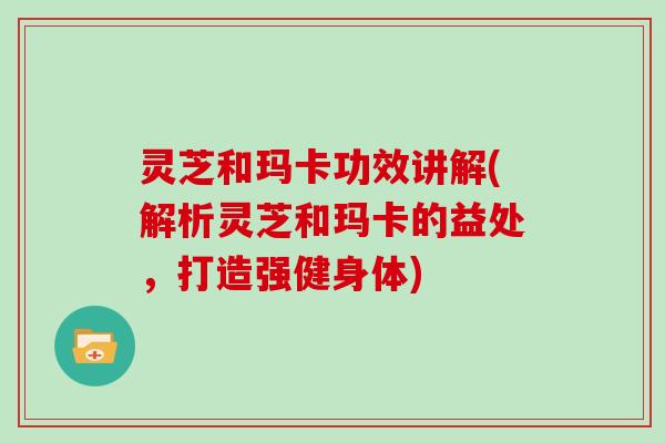 灵芝和玛卡功效讲解(解析灵芝和玛卡的益处，打造强健身体)