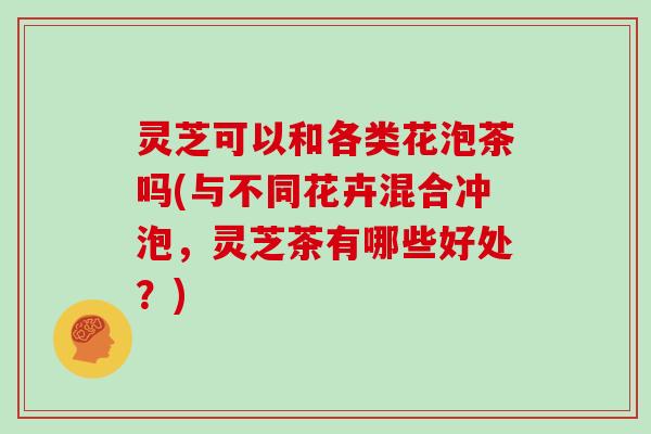 灵芝可以和各类花泡茶吗(与不同花卉混合冲泡，灵芝茶有哪些好处？)